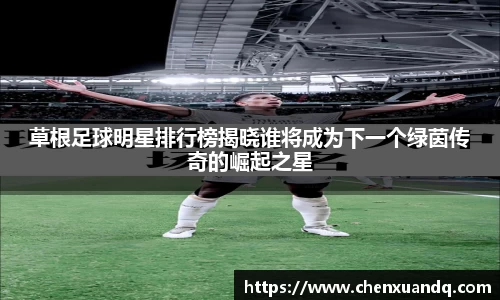 草根足球明星排行榜揭晓谁将成为下一个绿茵传奇的崛起之星
